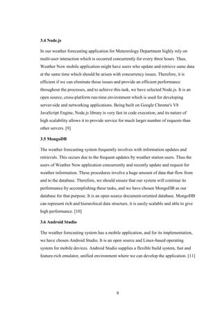 9
3.4 Node.js
In our weather forecasting application for Meteorology Department highly rely on
multi-user interaction which is occurred concurrently for every three hours. Thus,
Weather Now mobile application might have users who update and retrieve same data
at the same time which should be arisen with concurrency issues. Therefore, it is
efficient if we can eliminate those issues and provide an efficient performance
throughout the processes, and to achieve this task, we have selected Node.js. It is an
open source, cross-platform run-time environment which is used for developing
server-side and networking applications. Being built on Google Chrome's V8
JavaScript Engine, Node.js library is very fast in code execution, and its nature of
high scalability allows it to provide service for much larger number of requests than
other servers. [9]
3.5 MongoDB
The weather forecasting system frequently involves with information updates and
retrievals. This occurs due to the frequent updates by weather station users. Thus the
users of Weather Now application concurrently and recently update and request for
weather information. These procedures involve a huge amount of data that flow from
and to the database. Therefore, we should ensure that our system will continue its
performance by accomplishing these tasks, and we have chosen MongoDB as our
database for that purpose. It is an open source document-oriented database. MongoDB
can represent rich and hierarchical data structure, it is easily scalable and able to give
high performance. [10]
3.6 Android Studio
The weather forecasting system has a mobile application, and for its implementation,
we have chosen Android Studio. It is an open source and Linux-based operating
system for mobile devices. Android Studio supplies a flexible build system, fast and
feature-rich emulator, unified environment where we can develop the application. [11]
 