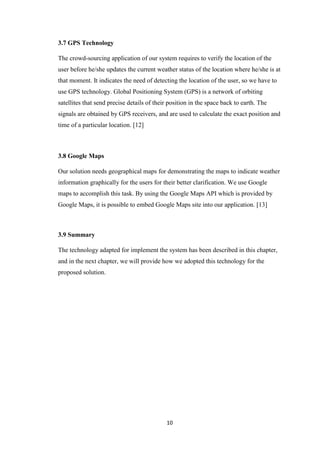 10
3.7 GPS Technology
The crowd-sourcing application of our system requires to verify the location of the
user before he/she updates the current weather status of the location where he/she is at
that moment. It indicates the need of detecting the location of the user, so we have to
use GPS technology. Global Positioning System (GPS) is a network of orbiting
satellites that send precise details of their position in the space back to earth. The
signals are obtained by GPS receivers, and are used to calculate the exact position and
time of a particular location. [12]
3.8 Google Maps
Our solution needs geographical maps for demonstrating the maps to indicate weather
information graphically for the users for their better clarification. We use Google
maps to accomplish this task. By using the Google Maps API which is provided by
Google Maps, it is possible to embed Google Maps site into our application. [13]
3.9 Summary
The technology adapted for implement the system has been described in this chapter,
and in the next chapter, we will provide how we adopted this technology for the
proposed solution.
 