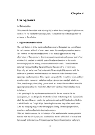 11
Chapter 4
Our Approach
4.1 Introduction
This chapter is focused on how we are going to adopt the technology to implement the
solution for our weather forecasting system. There are several technologies that we
are using in the solution.
4.2 Approaches to the Solution
The contribution of all the members has been ensured through diving a specific part
for each member while all of us are aware about the overall progress of the system.
The attention for the similar applications to the mobile application and deep
observation of them should be done to achieve the expected performance level of our
solution. It is required to establish a user-friendly environment in the weather
forecasting system for making users easier to interact with it. This needed to be
achieved via understanding the reliability and the perspective of public user.
Especially, we had several field visits to the Meteorological Department with the
intention of gain more information about the procedure that is launched while
updating a weather synopsis. These reports are updated for every three hours, and they
contain weather parameters including tendency, temperature, rainfall, wind type.
Thus, there is a special encoding system which is a universal standard that is used in
updating figures about the parameters. Therefore, we should be aware about these
techniques.
After gathering all the requirements and the details that are essential for the
development, we can design and develop the system by fulfilling all the requirements
of all the users. Here, we employ the technologies such as GPS technology, Node.js,
Android Studio and Google Maps for the implementation stage of the applications.
After the designing stage, we have to engage in testing for identifying the errors,
drawbacks and mistakes in the developing system.
Then, we should stimulate the environment of the weather station users to get them
familiar with the new system, and also to ensure that the application is friendly and
fast enough for the purpose. When considering the mobile application, we have to
 