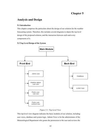 13
Chapter 5
Analysis and Design
5.1 Introduction
This chapter comprises the particulars about the design of our solution for the weather
forecasting system. Therefore, this includes several diagrams to depict the top level
design of the proposed solution, and the interaction between each and every
components of it.
5.2 Top Level Design of the System
Figure 5.1: Top Level View
This top level view diagram indicates the basic modules of our solution, including
user views, database and system logic. Admin View is for the administrator of the
Meteorological Department who grants the permission to the user and reviews the
 