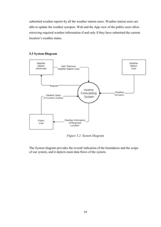 14
submitted weather reports by all the weather station users. Weather station users are
able to update the weather synopsis. Web and the App view of the public users allow
retrieving required weather information if and only if they have submitted the current
location’s weather status.
5.3 System Diagram
Figure 5.2: System Diagram
The System diagram provides the overall indication of the boundaries and the scope
of our system, and it depicts main data flows of the system.
 