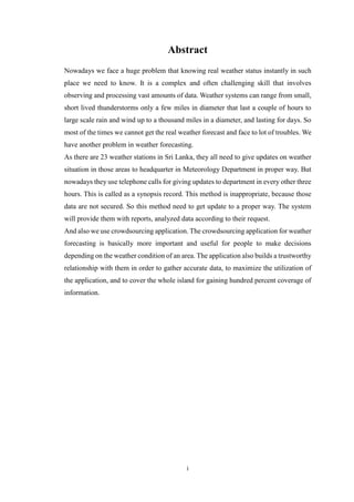 i
Abstract
Nowadays we face a huge problem that knowing real weather status instantly in such
place we need to know. It is a complex and often challenging skill that involves
observing and processing vast amounts of data. Weather systems can range from small,
short lived thunderstorms only a few miles in diameter that last a couple of hours to
large scale rain and wind up to a thousand miles in a diameter, and lasting for days. So
most of the times we cannot get the real weather forecast and face to lot of troubles. We
have another problem in weather forecasting.
As there are 23 weather stations in Sri Lanka, they all need to give updates on weather
situation in those areas to headquarter in Meteorology Department in proper way. But
nowadays they use telephone calls for giving updates to department in every other three
hours. This is called as a synopsis record. This method is inappropriate, because those
data are not secured. So this method need to get update to a proper way. The system
will provide them with reports, analyzed data according to their request.
And also we use crowdsourcing application. The crowdsourcing application for weather
forecasting is basically more important and useful for people to make decisions
depending on the weather condition of an area. The application also builds a trustworthy
relationship with them in order to gather accurate data, to maximize the utilization of
the application, and to cover the whole island for gaining hundred percent coverage of
information.
 