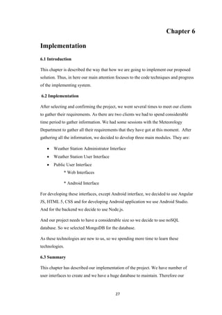 27
Chapter 6
Implementation
6.1 Introduction
This chapter is described the way that how we are going to implement our proposed
solution. Thus, in here our main attention focuses to the code techniques and progress
of the implementing system.
6.2 Implementation
After selecting and confirming the project, we went several times to meet our clients
to gather their requirements. As there are two clients we had to spend considerable
time period to gather information. We had some sessions with the Meteorology
Department to gather all their requirements that they have got at this moment. After
gathering all the information, we decided to develop three main modules. They are:
 Weather Station Administrator Interface
 Weather Station User Interface
 Public User Interface
* Web Interfaces
* Android Interface
For developing these interfaces, except Android interface, we decided to use Angular
JS, HTML 5, CSS and for developing Android application we use Android Studio.
And for the backend we decide to use Node.js.
And our project needs to have a considerable size so we decide to use noSQL
database. So we selected MongoDB for the database.
As these technologies are new to us, so we spending more time to learn these
technologies.
6.3 Summary
This chapter has described our implementation of the project. We have number of
user interfaces to create and we have a huge database to maintain. Therefore our
 