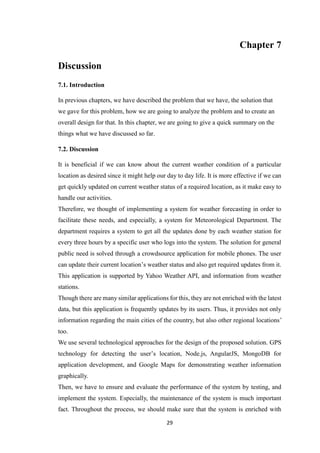 29
Chapter 7
Discussion
7.1. Introduction
In previous chapters, we have described the problem that we have, the solution that
we gave for this problem, how we are going to analyze the problem and to create an
overall design for that. In this chapter, we are going to give a quick summary on the
things what we have discussed so far.
7.2. Discussion
It is beneficial if we can know about the current weather condition of a particular
location as desired since it might help our day to day life. It is more effective if we can
get quickly updated on current weather status of a required location, as it make easy to
handle our activities.
Therefore, we thought of implementing a system for weather forecasting in order to
facilitate these needs, and especially, a system for Meteorological Department. The
department requires a system to get all the updates done by each weather station for
every three hours by a specific user who logs into the system. The solution for general
public need is solved through a crowdsource application for mobile phones. The user
can update their current location’s weather status and also get required updates from it.
This application is supported by Yahoo Weather API, and information from weather
stations.
Though there are many similar applications for this, they are not enriched with the latest
data, but this application is frequently updates by its users. Thus, it provides not only
information regarding the main cities of the country, but also other regional locations’
too.
We use several technological approaches for the design of the proposed solution. GPS
technology for detecting the user’s location, Node.js, AngularJS, MongoDB for
application development, and Google Maps for demonstrating weather information
graphically.
Then, we have to ensure and evaluate the performance of the system by testing, and
implement the system. Especially, the maintenance of the system is much important
fact. Throughout the process, we should make sure that the system is enriched with
 
