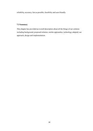 30
reliability, accuracy, fast as possible, feasibility and user-friendly.
7.3 Summary
This chapter has provided an overall description about all the things of our solution
including background, proposed solution, similar approaches, technology adapted, our
approach, design and implementation.
 