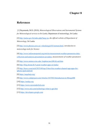 31
Chapter 8
References
[1] Dayananda, M.D. (2010), Meteorological Observations and Instrumental Systems
for Meteorological services in Sri Lanka, Department of meteorology, Sri Lanka
[2] http://meteo.gov.lk/index.php?lang=en, the official website of Department of
Meteorology, Sri Lanka
[3] http://www.physics.uwo.ca/~whocking/p103/instrum.html, introduction to
meteorology-tools for Science
[4] http://www.indiawaterportal.org/articles/measurement-weather-parameters-data-
collection-and-analysis-presentation-acwadam, measurements of weather parameters
[5] http://www.meteor.wisc.edu/~hopkins/aos100/sfc-anl.htm
[6] http://blog.ikman.lk/5-great-weather-apps-sri-lanka/
[7] http://heavy.com/tech/2015/04/top-5-best-free-weather-channel-app-apps-for-
iphone-ipad-android/
[8] https://angularjs.org/
[9] http://www.codeproject.com/Articles/1037052/Introduction-to-MongoDB
[10] https://nodejs.org
[11] https://www.raywenderlich.com
[12] http://www.mio.com/technology-what-is-gps.htm
[13] https://developers.google.com
 