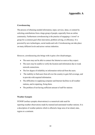 32
Appendix A
Crowdsourcing
The process of obtaining needed information, input, services, ideas, or content by
soliciting contributions from a large group of people, especially from an online
community. Furthermore crowdsourcing is the practice of engaging a ‘crowd’ or
group for a common goal often innovation, problem solving, or efficiency. It is
powered by new technologies, social media and web. Crowdsourcing can take place
on many different levels and across various industries.
However, crowdsourcing also brings with it quite a few disadvantages.
 The users may not be able to connect the Internet as soon as they expect.
 The users may be unable to verify the location and information due to weak
network connections.
 The low degree of reliability on information retrieved from the users.
 The inability to find users from all over the country to gain full coverage, and
to provide with required information.
 The difficulties in supplying computer and Internet facilities to all weather
stations, and in repairing, fixing them.
 The problem of not having sufficient amount of staff for stations
Weather Synopsis
SYNOP (surface synoptic observations) is a numerical code used for
reporting weather observations made by manned and automated weather stations. It is
a description of weather patterns which is affected a large area of an island, state,
region or a continent.
 