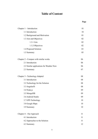 ii
Table of Content
Page
Chapter 1 – Introduction 01
1.1 Introduction 01
1.2 Background and Motivation 01
1.3 Aim and Objectives 02
1.3.1 Aim 02
1.3.2 Objectives 02
1.4 Proposed Solution 03
1.5 Summary 05
Chapter 2 - Compare with similar works 06
2.1 Introduction 06
2.2 Similar applications for Weather Now 06
2.3 Summary 07
Chapter 3 - Technology Adapted 08
3.1 Introduction 08
3.2 Technology for the Solution 08
3.3 AngularJS 08
3.4 Node.js 09
3.5 MongoDB 09
3.6 Android Studio 09
3.7 GPS Technology 10
3.8 Google Maps 10
3.9 Summary 10
Chapter 4 – Our Approach 11
4.1 Introduction 11
4.2 Approaches to the Solution 11
4.3 Summary 12
 
