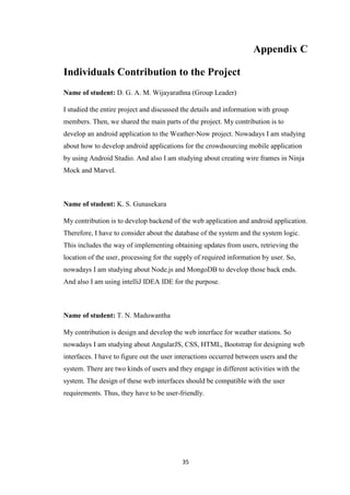 35
Appendix C
Individuals Contribution to the Project
Name of student: D. G. A. M. Wijayarathna (Group Leader)
I studied the entire project and discussed the details and information with group
members. Then, we shared the main parts of the project. My contribution is to
develop an android application to the Weather-Now project. Nowadays I am studying
about how to develop android applications for the crowdsourcing mobile application
by using Android Studio. And also I am studying about creating wire frames in Ninja
Mock and Marvel.
Name of student: K. S. Gunasekara
My contribution is to develop backend of the web application and android application.
Therefore, I have to consider about the database of the system and the system logic.
This includes the way of implementing obtaining updates from users, retrieving the
location of the user, processing for the supply of required information by user. So,
nowadays I am studying about Node.js and MongoDB to develop those back ends.
And also I am using intelliJ IDEA IDE for the purpose.
Name of student: T. N. Maduwantha
My contribution is design and develop the web interface for weather stations. So
nowadays I am studying about AngularJS, CSS, HTML, Bootstrap for designing web
interfaces. I have to figure out the user interactions occurred between users and the
system. There are two kinds of users and they engage in different activities with the
system. The design of these web interfaces should be compatible with the user
requirements. Thus, they have to be user-friendly.
 