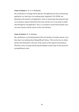 36
Name of student: P. K. D. S. Madushika
My contribution is to design and develop the web application for the crowdsourcing
application. So, these days I am studying about AngularJS, CSS, HTML and
Bootstrap to develop this web application. I have to search about the parameters that
we are going to acquire information from users, and the way we are going to enable
them through the web application. Thus, it is essential to ensure that the public users
can easily interact with the system via this web interfaces.
Name of student: W. N. Sandeepa
My contribution is to develop backend of the web interface of weather stations. So in
these days I am studying about MongoDB and Node.js. This involves how to obtain
and provide information to the users of the system as their requests and responses.
Therefore, I have to design and develop the database and the logic for the system for
accomplishing its tasks.
 