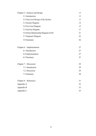 iii
Chapter 5 - Analysis and Design 13
5.1 Introduction 13
5.2 Top Level Design of the System 13
5.3 System Diagram 14
5.4 Use Case Diagram 15
5.5 Activity Diagram 17
5.6 Entity-Relationship Diagram (E-R) 21
5.7 Sequence Diagram 22
5.8 Summary 26
Chapter 6 – Implementation 27
6.1 Introduction 27
6.2 Implementation 27
6.3 Summary 27
Chapter 7 – Discussion 29
7.1. Introduction 29
7.2. Discussion 29
7.3 Summary 30
Chapter 8 – References 31
Appendix A 32
Appendix B 33
Appendix C 35
 