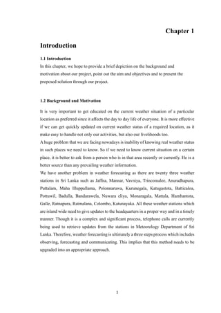 1
Chapter 1
Introduction
1.1 Introduction
In this chapter, we hope to provide a brief depiction on the background and
motivation about our project, point out the aim and objectives and to present the
proposed solution through our project.
1.2 Background and Motivation
It is very important to get educated on the current weather situation of a particular
location as preferred since it affects the day to day life of everyone. It is more effective
if we can get quickly updated on current weather status of a required location, as it
make easy to handle not only our activities, but also our livelihoods too.
A huge problem that we are facing nowadays is inability of knowing real weather status
in such places we need to know. So if we need to know current situation on a certain
place, it is better to ask from a person who is in that area recently or currently. He is a
better source than any prevailing weather information.
We have another problem in weather forecasting as there are twenty three weather
stations in Sri Lanka such as Jaffna, Mannar, Vavniya, Trincomalee, Anuradhapura,
Puttalam, Maha Illuppallama, Polonnaruwa, Kurunegala, Katugastota, Batticaloa,
Pottuwil, Badulla, Bandarawela, Nuwara eliya, Monaragala, Mattala, Hambantota,
Galle, Ratnapura, Ratmalana, Colombo, Katunayaka. All these weather stations which
are island wide need to give updates to the headquarters in a proper way and in a timely
manner. Though it is a complex and significant process, telephone calls are currently
being used to retrieve updates from the stations in Meteorology Department of Sri
Lanka. Therefore, weather forecasting is ultimately a three steps process which includes
observing, forecasting and communicating. This implies that this method needs to be
upgraded into an appropriate approach.
 