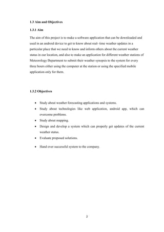 2
1.3 Aim and Objectives
1.3.1 Aim
The aim of this project is to make a software application that can be downloaded and
used in an android device to get to know about real- time weather updates in a
particular place that we need to know and inform others about the current weather
status in our location, and also to make an application for different weather stations of
Meteorology Department to submit their weather synopsis to the system for every
three hours either using the computer at the station or using the specified mobile
application only for them.
1.3.2 Objectives
 Study about weather forecasting applications and systems.
 Study about technologies like web application, android app, which can
overcome problems.
 Study about mapping.
 Design and develop a system which can properly get updates of the current
weather status.
 Evaluate proposed solutions.
 Hand over successful system to the company.
 