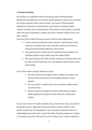 3
1.4 Proposed Solution
Our solution is to implement weather forecasting system of Meteorological
Department and implement a crowd based android application where users can submit
the weather condition of their current location. The system of Meteorological
Department is basically for saturating their current needs on updating weather
synopsis accurately and in a timely manner. This synopsis-record contains a code that
implies the data of temperature, tendency, dew-point, humidity, rainfall, cloud, wind
type, visibility.
Functions of the weather forecasting system of Meteorological Department:
 It allows users from different weather stations to submit synopsis to the
system for every three hours either using the computer at the station or
using the specified mobile application only for them.
 The system provides weather status of a particular area according to the
submitted synopsis using weather maps and weather reports.
 The system analyzes the current weather condition of a particular area with
the track records of past thirty years, and generates reports based on those
analyzed data.
Users of the weather synopsis submission system:
 They have the basic knowledge on how to submit the synopsis, and
they have fully experienced on the encoding techniques used in
synopsis.
 The users submit a weather report from a particular weather station
every three hours.
 They can submit the synopsis from their mobile phone by using a
mobile application developed for them only after verifying their
location.
If users want to know of weather condition of any other location, they can search for
the specific location. Application will provide all the weather condition of that
specific location like is it raining there or not, wind speed, temperature and etc. If
needed application will provide a map of Sri Lanka visualizing temperature, whether
it is raining or not and etc. But users will not be willing to give weather condition of
 