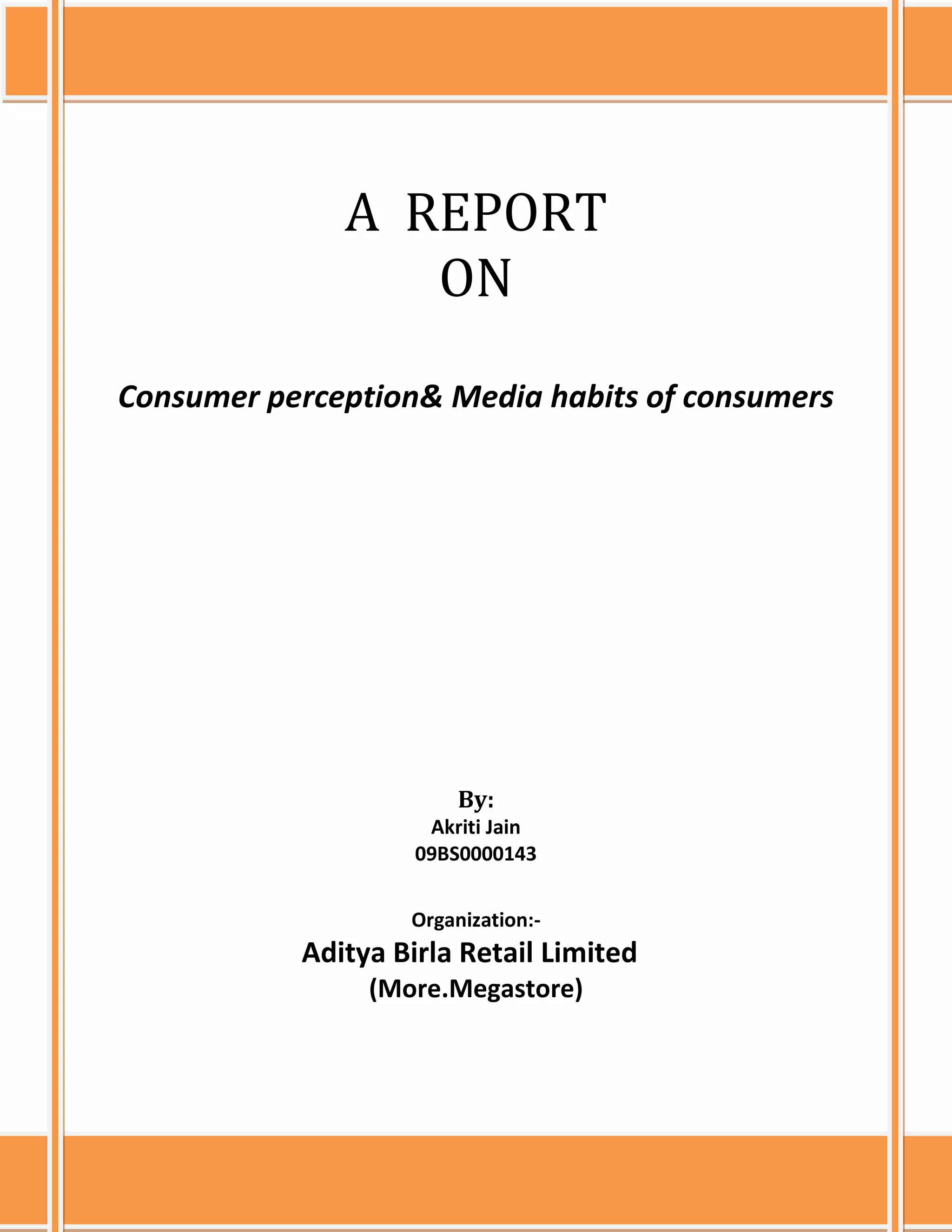  A  REPORT ONConsumer perception& Media habits of consumersBy:<br />Akriti Jain <br />09BS0000143<br />                                                      <br />Organization:-<br />                                                 Aditya Birla Retail Limited<br />(More.Megastore)<br /> A ReportOnConsumer perception & Media habits of consumersBy:Akriti Jain09BS0000143Organization:-Aditya Birla Retail Limited(more.Megastore)ICFAI BUSINESS SCHOOL, MUMBAI16.4.10<br />ABSTRACT<br />The project is all about the consumer behaviour, their buying habits, tastes & preferences, perceptions and their expectations from Aditya Birla Retail’s hypermarkets more.Megastore. The basic objective underlying this project is to analyze the response of the consumer buying & media habits as to what marketing communication is the most effective and draws the maximum customer footfalls to the stores.<br />A research was conducted at Thane based on the primary data which was collected directly from respondents using data collection methods like survey interview questionnaires. This research entailed meeting up customers at more.Megastore at Thane in Mumbai and conducting in-depth interviews for around 10 minutes. The interviews were a direct involvement between me and the customers.  The detailed discussion helped to probe out the hidden perception and satisfaction level of the customers. The objective of this project is also to help the company find out the areas where it loses its customers to other competitors like DMart, Big Bazaar, Reliance Retail, Star Bazaar (Tata enterprise) & Hypercity. Thane being a developing area it has all these big retail brands in its vicinity. The data collected has been analyzed by using Microsoft Excel from which the highest and lowest ratings can be known for all the category products which include FMCG, General Merchandise, Apparel& Footwear, Fruits& vegetables and Consumer Durables& Information Technology. <br />The interpretation of the data collected would help the company to focus on the weak points and formulate a strategy to improve its customer handling and marketing mediums as the store at Thane has opened recently.<br />A similar kind of survey by conducting exit interviews would take place at more.Megastore in Aurangabad which will consist of the consumer behaviour and their media habits.<br />While the Bangalore more.Megastore has less number of customer footfalls in the Apparel& Footwear, General Merchandise and Consumer durables section so a questionnaire has been prepared in order to perform the interview at Bangalore.