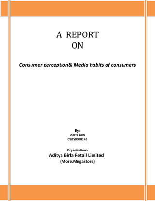  A  REPORT ONConsumer perception& Media habits of consumersBy:<br />Akriti Jain <br />09BS0000143<br />                                                      <br />Organization:-<br />                                                 Aditya Birla Retail Limited<br />(More.Megastore)<br /> A ReportOnConsumer perception & Media habits of consumersBy:Akriti Jain09BS0000143Organization:-Aditya Birla Retail Limited(more.Megastore)ICFAI BUSINESS SCHOOL, MUMBAI16.4.10<br />ABSTRACT<br />The project is all about the consumer behaviour, their buying habits, tastes & preferences, perceptions and their expectations from Aditya Birla Retail’s hypermarkets more.Megastore. The basic objective underlying this project is to analyze the response of the consumer buying & media habits as to what marketing communication is the most effective and draws the maximum customer footfalls to the stores.<br />A research was conducted at Thane based on the primary data which was collected directly from respondents using data collection methods like survey interview questionnaires. This research entailed meeting up customers at more.Megastore at Thane in Mumbai and conducting in-depth interviews for around 10 minutes. The interviews were a direct involvement between me and the customers.  The detailed discussion helped to probe out the hidden perception and satisfaction level of the customers. The objective of this project is also to help the company find out the areas where it loses its customers to other competitors like DMart, Big Bazaar, Reliance Retail, Star Bazaar (Tata enterprise) & Hypercity. Thane being a developing area it has all these big retail brands in its vicinity. The data collected has been analyzed by using Microsoft Excel from which the highest and lowest ratings can be known for all the category products which include FMCG, General Merchandise, Apparel& Footwear, Fruits& vegetables and Consumer Durables& Information Technology. <br />The interpretation of the data collected would help the company to focus on the weak points and formulate a strategy to improve its customer handling and marketing mediums as the store at Thane has opened recently.<br />A similar kind of survey by conducting exit interviews would take place at more.Megastore in Aurangabad which will consist of the consumer behaviour and their media habits.<br />,[object Object]