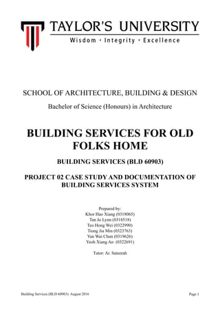 SCHOOL OF ARCHITECTURE, BUILDING & DESIGN
Bachelor of Science (Honours) in Architecture
BUILDING SERVICES FOR OLD
FOLKS HOME
BUILDING SERVICES (BLD 60903)
PROJECT 02 CASE STUDY AND DOCUMENTATION OF
BUILDING SERVICES SYSTEM
Prepared by:
Khor Hao Xiang (0318065)
Tan Jo Lynn (0318518)
Teo Hong Wei (0322990)
Tiong Jia Min (0323763)
Yan Wai Chun (0319626)
Yeoh Xiang An (0322691)
Tutor: Ar. Sateerah
Building Services (BLD 60903): August 2016 Page !1
 