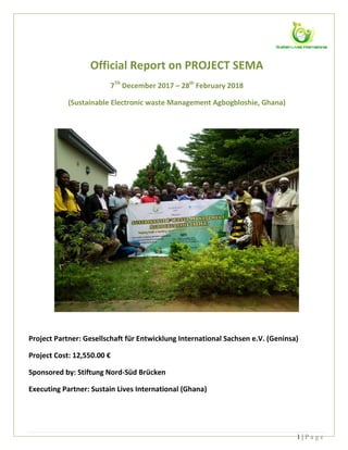 1 | P a g e
Official Report on PROJECT SEMA
7TH
December 2017 – 28th
February 2018
(Sustainable Electronic waste Management Agbogbloshie, Ghana)
Project Partner: Gesellschaft für Entwicklung International Sachsen e.V. (Geninsa)
Project Cost: 12,550.00 €
Sponsored by: Stiftung Nord-Süd Brücken
Executing Partner: Sustain Lives International (Ghana)
 