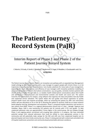 PAJR




The Patient Journey
Record System (PaJR)
    Interim Report of Phase 1 and Phase 2 of the
           Patient Journey Record System
   C Martin, D Grady, K Smith, E Madden, L Hederman, C Vogel, B Madden, A Zarabzadeh and J Su
                                                11/29/2011




The Patient Journey Record System (PaJR) is an innovative care pathway with an expanded Case Management
model utilizing lay Care Guides working with a case manager to support people with chronic illness in at risk
trajectories to avoid unplanned hospitalisations. Care Guides substitute for many tasks of case management,
expanding the reach, effectiveness and efficiency of case managers with innovative predictive modelling of
admission risk based on frequent short phone conversations. Lay care guides, remotely monitors patients with
chronic illness or frailty through daily or, as needed, health-related phone conversations about their health
and well-being in biopsychosocial and environmental contexts and health and social care. The system
transmits the conversations for analysis, using software that organises the data and predicts next day health
and unplanned service utilisation. The system allows the care guides and clinical supervisors to quickly
pinpoint health issues and respond accordingly, either by contacting the patient (to offer care instructions
and/or self-care education) or his or her GP or directing the patient to services). PaJR has an action research
based adaptive learning, development and evaluation. Phase 1 compared hospital admissions and services in
two cohorts from KDOC. Phase 2 is a regional demonstration clinical trial in 2 sites – Nenagh, Tipperary and
Castlebar, Mayo. PaJR is now monitoring 132 patients and 42 controls with 3 FTE care guides. To date
unplanned admission rates are approximately 3 times higher in the control group. We are midway through
Phase 2 and ongoing patient recruitment and on-going data collection is in progress. We have estimated
potential savings from reduced admissions that could be shifted to more appropriate services in the
community and still potentially make savings for the HSE and shift care from unplanned hospital care to
planned hospital and more timely community care. Phase 3 is being planned with randomised controlled trials
of hospital readmission prevention and community based preventable admission avoidance.



                               © PBOC Limited 2011 – Not for Distribution
 