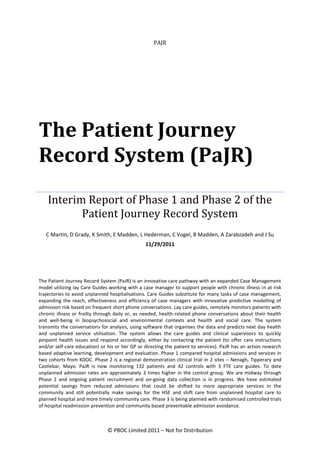 PAJR




The Patient Journey
Record System (PaJR)
    Interim Report of Phase 1 and Phase 2 of the
           Patient Journey Record System
   C Martin, D Grady, K Smith, E Madden, L Hederman, C Vogel, B Madden, A Zarabzadeh and J Su
                                                11/29/2011




The Patient Journey Record System (PaJR) is an innovative care pathway with an expanded Case Management
model utilizing lay Care Guides working with a case manager to support people with chronic illness in at risk
trajectories to avoid unplanned hospitalisations. Care Guides substitute for many tasks of case management,
expanding the reach, effectiveness and efficiency of case managers with innovative predictive modelling of
admission risk based on frequent short phone conversations. Lay care guides, remotely monitors patients with
chronic illness or frailty through daily or, as needed, health-related phone conversations about their health
and well-being in biopsychosocial and environmental contexts and health and social care. The system
transmits the conversations for analysis, using software that organises the data and predicts next day health
and unplanned service utilisation. The system allows the care guides and clinical supervisors to quickly
pinpoint health issues and respond accordingly, either by contacting the patient (to offer care instructions
and/or self-care education) or his or her GP or directing the patient to services). PaJR has an action research
based adaptive learning, development and evaluation. Phase 1 compared hospital admissions and services in
two cohorts from KDOC. Phase 2 is a regional demonstration clinical trial in 2 sites – Nenagh, Tipperary and
Castlebar, Mayo. PaJR is now monitoring 132 patients and 42 controls with 3 FTE care guides. To date
unplanned admission rates are approximately 3 times higher in the control group. We are midway through
Phase 2 and ongoing patient recruitment and on-going data collection is in progress. We have estimated
potential savings from reduced admissions that could be shifted to more appropriate services in the
community and still potentially make savings for the HSE and shift care from unplanned hospital care to
planned hospital and more timely community care. Phase 3 is being planned with randomised controlled trials
of hospital readmission prevention and community based preventable admission avoidance.



                               © PBOC Limited 2011 – Not for Distribution
 