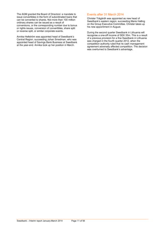 Swedbank – Interim report January-March 2014 Page 11 of 56
The AGM granted the Board of Directors’ a mandate to
issue convertibles in the form of subordinated loans that
can be converted to shares. Not more than 100 million
ordinary shares can be issued as a result of
conversions, or the corresponding number due to bonus
or rights issues, conversion of convertibles, share split
or reverse split, or similar corporate events.
Annika Hellström was appointed head of Swedbank’s
Central Region, succeeding Johan Smedman, who was
appointed head of Savings Bank Business at Swedbank
at the year-end. Annika took up her position in March.
Events after 31 March 2014
Christer Trägårdh was appointed as new head of
Swedbank’s eastern region, succeeding Marie Halling
on the Group Executive Committee. Christer takes up
his new appointment in August.
During the second quarter Swedbank in Lithuania will
recognise a one-off income of SEK 35m. This is a result
of a previous provision for a fine Swedbank in Lithuania
was charged in the fourth quarter 2012, when the
competition authority ruled that its cash management
agreement adversely affected competition. The decision
was overturned to Swedbank’s advantage.
 