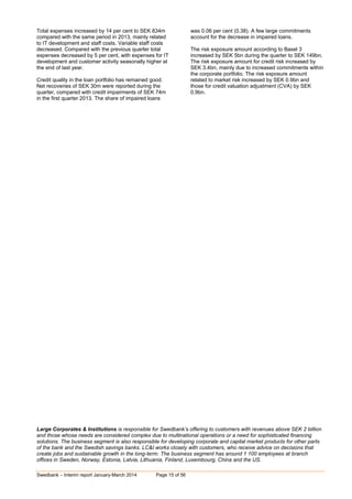Swedbank – Interim report January-March 2014 Page 15 of 56
Total expenses increased by 14 per cent to SEK 834m
compared with the same period in 2013, mainly related
to IT development and staff costs. Variable staff costs
decreased. Compared with the previous quarter total
expenses decreased by 5 per cent, with expenses for IT
development and customer activity seasonally higher at
the end of last year.
Credit quality in the loan portfolio has remained good.
Net recoveries of SEK 30m were reported during the
quarter, compared with credit impairments of SEK 74m
in the first quarter 2013. The share of impaired loans
was 0.06 per cent (0.38). A few large commitments
account for the decrease in impaired loans.
The risk exposure amount according to Basel 3
increased by SEK 5bn during the quarter to SEK 149bn.
The risk exposure amount for credit risk increased by
SEK 3.4bn, mainly due to increased commitments within
the corporate portfolio. The risk exposure amount
related to market risk increased by SEK 0.9bn and
those for credit valuation adjustment (CVA) by SEK
0.9bn.
Large Corporates & Institutions is responsible for Swedbank’s offering to customers with revenues above SEK 2 billion
and those whose needs are considered complex due to multinational operations or a need for sophisticated financing
solutions. The business segment is also responsible for developing corporate and capital market products for other parts
of the bank and the Swedish savings banks. LC&I works closely with customers, who receive advice on decisions that
create jobs and sustainable growth in the long-term. The business segment has around 1 100 employees at branch
offices in Sweden, Norway, Estonia, Latvia, Lithuania, Finland, Luxembourg, China and the US.
 