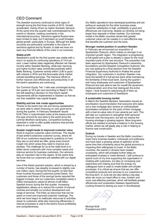 Swedbank – Interim report January-March 2014 Page 2 of 56
CEO Comment
The Swedish economy continued to show signs of
strength during the first three months of 2014. Growth
accelerated, mainly driven by higher domestic demand.
At the same time the quarter was overshadowed by the
events in Ukraine, creating uncertainty in the
international economy. Sanctions against Russia have
been limited to date, but if ratcheted up could threaten
global growth, particularly in Europe. Although the Baltic
countries are particularly vulnerable in the event of
sanctions against and by Russia, to date we have not
seen any financial effects of the crisis in our business.
Stable profit
Swedbank’s profit for the first quarter was stable with a
return on equity for continuing operations of 14.6 per
cent. Lower market rates negatively affected net interest
income within Swedish Banking, while loan repricing
and higher Euribor rates contributed positively within
Baltic Banking. Customer activity within LC&I is good,
with interest in IPOs and the favourable stock market
climate benefiting earnings. The intensive efforts to
further improve cost efficiencies and productivity in all
the bank's operations are continuing.
Our Common Equity Tier 1 ratio was unchanged during
the quarter at 18.3 per cent according to Basel 3. We
are still awaiting a decision on how future capital
requirements will be implemented in Sweden so that we
can then establish new capital targets.
Stability and low risk create opportunities
Thanks to the bank's low risk and strong capitalisation,
we were able to obtain financing on very good terms
during the quarter. In February Swedbank issued
EUR 750m in subordinated notes at the lowest price for
this type of bond for any bank in the world since the
Lehman Brothers bankruptcy. Competitive funding is
essential in order to offer quality solutions that provide
value to our customers.
Greater insight leads to improved customer value
Work to improve customer value continues. The results
of last winter's extensive customer survey, where 40
000 of our customers responded to questions on how
they see us and what we offer, gives every branch
insight into which areas they need to improve and
develop. The challenge for us at the retail level is to
better serve customers with more complex needs and
improve service for business customers. Our advisors
play an important role in this regard. At the same time
we know that our customers are satisfied with our digital
services.
Use of the Swish payment solution, which is shared by a
number of banks, has steadily increased to slightly over
one million users. During the first quarter no less than
three hundred thousand customers joined Swish. Our
customers and those of the savings banks reported the
biggest increase, and our customers completed nearly a
million transactions valued at almost a half billion
Swedish kronor during the first quarter. Increasing
digitalisation allows us to reduce the number of manual
routines and simplify our product development and
range of services. This frees up resources that can be
spent on more and improved customer meetings. The
work we have begun to reallocate resources to activities
closer to customers while also improving efficiencies in
internal processes is vital to the bank's future profitability
and competitiveness.
Our Baltic operations have developed positively and are
setting an example for the other business areas.
Customer satisfaction is high, profitability is good and
efficiencies are improving, despite our lending not being
larger than deposits in these markets. Our business
model in the Baltic countries shows that greater
customer value can be created in a cost-effective way
that benefits the customer and the bank.
Stronger market position in southern Sweden
In February we announced our acquisition of
Sparbanken Öresund, which makes us stronger in an
important growth region. The integration is progressing
at full speed and a plan is already in place for the most
important parts of the new structure. The acquisition has
been approved by Sparbanken Öresund’s ownership
foundations and the Swedish Competition Authority. We
are now waiting for a final decision from the Swedish
Financial Supervisory Authority to finalise the actual
integration. Our customers in southern Sweden now
have the benefit of a full-service bank while maintaining
the familiarity of their local bank. During the quarter I
met many employees and customers of Sparbanken
Öresund and was able to see for myself the dynamism,
professionalism and drive that distinguish the entire
region. I look forward to welcoming all of them as
employees and customers of Swedbank.
A sustainable housing market
In March the Swedish Bankers’ Association issued an
amortisation recommendation that everyone who takes
out a new mortgage also receive an individualised
amortisation schedule for the parts of their mortgage
with a loan-to-value ratio of over seventy per cent. This
will help our customers to strengthen their personal
finances over the long term, but will not resolve the
housing shortage in growing regions. More long-term
efforts are needed to achieve a balance in the housing
market, where we will gladly play a role in helping to
finance new construction.
Outlook
During my travels in Sweden and the Baltic countries I
meet many business leaders, individuals and politicians
and have seen a growing sense of optimism at the
same time that uncertainty about the global economy is
impacting their willingness to invest. In the Baltic
countries, the events in Ukraine have created
uncertainty, which will probably further delay an
anticipated increase in credit demand. I will continue to
spend much of my time supporting the organisation in
meeting with customers, but also on increasing cost
awareness and making sure that the energy my
colleagues have is used to create better and simpler
processes. It is critical we ensure that we can offer
competitive products and services to our customers in
the long term. In June we are also taking a big step
when we move our head office to new, modern and
more cost-effective premises, which will facilitate greater
efficiencies and cooperation between departments.
Looking forward to seeing you soon in Sundbyberg!
Michael Wolf
President and CEO
 