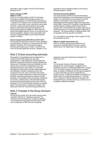 Swedbank – Interim report January-March 2014 Page 31 of 56
information, refer to pages 74 and 75 of the Annual
Report for 2013.
Future changes to IFRS
IFRIC 21 Levies
IFRIC 21 is an interpretation of IAS 37, Provisions,
Contingent Liabilities and Contingent Assets. The
interpretation applies to the financial year beginning on
1 January 2014; however it has not yet been endorsed
by the EU. Levies refer to fees, excluding income taxes
and fines, paid to government agencies and similar
bodies in accordance with laws and regulations. An
entity should recognize a liability for levies when the
activity that triggers payment occurs, as according to the
relevant legislation. Adoption of the interpretation will
not have a significant effect on the Group’s financial
position or results.
Annual improvements 2010-2012 and 2011-2013
The annual improvements amend the current standards
for presentation, recognition or measurement and other
editorial corrections. The improvements apply to
financial years beginning on or after 1 July 2014 and
have not yet been approved by the EU. Adoption is not
expected to have a significant effect on the Group’s
financial position or results.
Financial instruments (IFRS 9)
The issued phases of IFRS 9 Financial Instruments
relate to the classification and measurement of financial
assets, the requirements on accounting for financial
liabilities, incorporation of the requirements for
derecognition and the general hedge accounting rules.
At the IASB´s February 2014 meeting, it was tentatively
decided that the mandatory effective date will be 1
January 2018. The standard has not been approved by
the EU and there is no current timetable on when this is
expected. The financial effects of adopting IFRS 9 will
be assessed when the standard is finalized.
For more detail on the changes, refer to page 75 of the
Annual Report for 2013.
Effect on capital requirements, etc.
IFRIC 21 and the annual improvements are not
expected to materially affect the Group’s capital
requirements, the capital base or large exposures.
Note 2 Critical accounting estimates
Presentation of consolidated financial statements in
conformity with IFRS requires the executive
management to make judgments and estimates that
affect the recognised amounts for assets, liabilities and
disclosures of contingent assets and liabilities as of the
closing day as well as the recognised income and
expenses during the report period. The executive
management continuously evaluates these judgments
and estimates, including: assessing control over
investment funds; fair value of financial instruments,
provisions for credit impairments; impairment testing of
goodwill, investment properties and owner-occupied
properties, net realisable value of properties recognised
as inventory, deferred taxes, defined benefit pension
provisions and shared-based payment costs. With the
exception of Tax for the Estonian subsidiary as outlined
below, there have been no significant changes to the
basis upon which the critical accounting policies and
judgments have been determined compared to 31
December 2013.
Tax
For the parent company’s Estonian subsidiary,
Swedbank AS, income taxation is triggered only if
dividends are paid. For profits generated from 1 January
2014, the parent company has introduced a dividend
policy in respect of Swedbank AS that approximately 60
% of the profit before tax will be distributed as a
dividend. Hence, a deferred tax liability is recognised on
these profits. For profits generated prior to 1 January
2014, a dividend is still not expected to be paid in the
foreseeable future; therefore the Group continues to not
recognise a deferred tax liability.
Note 3 Changes in the Group structure
External
During the first quarter 2014 the wholly owned Latvian
subsidiary Ektornet Kr. Valdemara was sold. The
company’s principal asset was a property in Moscow.
The proceeds from the sale amounted to SEK 139m
and a capital gain of SEK 83m was recognised.
 