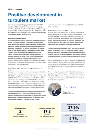 2
VATTENFALL INTERIM REPORT JANUARY–SEPTEMBER 2020
CEO’s comment
Positive development in
turbulent market
In a quite special and challenging market situation, Vattenfall is
reporting a slight earnings improvement from the underlying
operations. Electricity generation has been lower, but this is being
compensated by positive development for the sales business and a
favourable result from trading. Our price hedges are moderating the
negative effect of falling electricity prices.
Extraordinary market conditions
2020 has been a tumultuous year thus far, and we have seen large price
declines in the electricity markets. A high level of precipitation in the
Nordic region together with warm weather has pressed prices downward
dramatically. However, large differences have appeared between price
areas owing to limitations in the electricity grid. On top of this, low fuel
prices and lower demand have had a negative effect on prices on the
Continent. During the third quarter we saw a slight rebound in all
markets. Vattenfall’s electricity generation has been lower due to the
closure of Ringhals 2, but also as a result of more maintenance and
adaptation of nuclear power to the weak market situation. Poorer
conditions for coal-fired power together with the closure of Hemweg 8 in
Amsterdam and the sale of operations in Hamburg in 2019 have resulted
in a decrease in fossil-based generation.
Underlying earnings improvement, but large, negative one-off
effects
Earnings for the first nine months of the year were negatively affected by
large write-downs – mainly for coal-fired power generation – of more than
SEK 10 billion during the second quarter. Profit for the nine-month period
of SEK 2 billion is thereby considerably lower than the SEK 14.4 billion
posted for the same period a year ago. Profit for the third quarter was
SEK 3.6 billion, which is SEK 3.1 billion lower than the same period in
2019. Profit for the third quarter a year ago included capital gains on the
sales of the district heating operations in Hamburg (SEK 3.1 billion) and
of the production rights for nuclear power in Germany (SEK 1.5 billion).
Operationally we are delivering favourable earnings despite a turbulent
market. Price hedges and a positive contribution from the sales
operations and trading have counterbalanced the negative effect of lower
electricity prices. Underlying operating profit for the nine-month period
and third quarter totalled SEK 17.8 billion and SEK 4.8 billion,
respectively, representing increases of SEK 0.9 billion and SEK 1.2
billion, respectively.
Continued steps toward a fossil-free future
During the third quarter we inaugurated the Princess Ariane wind farm
(formerly Wieringermeer), the largest of its kind in the Netherlands. It has
a capacity of 300 MW, corresponding to the annual consumption of
370,000 households. In addition, the pilot plant was inaugurated for
HYBRIT, the partnership project we are involved in for fossil-free steel
production with SSAB and LKAB in Luleå, Sweden, where both the
Prime Minister and Deputy Prime Minister were in attendance.
Coal-fired power is not competitive at today’s price levels for electricity,
fuel and CO2 emissions. This is not surprising, as pressure is being
exerted by both political measures and by technological development of
renewable production. In Germany we are now participating in an auction
to handle the closure of the Moorburg coal-fired power plant in Hamburg.
After the end of the quarter, we made the decision to offer the electricity
network business in Berlin for sale. We are looking for cooperation and
common agreement with the State of Berlin to get out of the deadlock
with long legal proceedings and instead find a better way forward for the
business.
This is my final quarterly report as CEO of Vattenfall. I want to express
great thanks to all Vattenfall employees and the Board for entrusting me
to lead Vattenfall during these eventful years. It has been an extremely
exciting journey that will continue as Vattenfall strives to enable fossil-
free living within one generation.
Magnus Hall
President and CEO
Profit for the period
2SEK billion
First nine months of 2020
Underlying operating profit
17.8SEK billion
First nine months of 2020
FFO/adjusted net debt
27.9%
Last 12 months
Return on capital employed
4.7%
Last 12 months
 