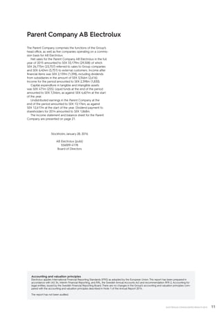 11ELECTROLUX CONSOLIDATED RESULTS 2015
The Parent Company comprises the functions of the Group’s
head office, as well as five companies operating on a commis-
sion basis for AB Electrolux.
Net sales for the Parent Company AB Electrolux in the full
year of 2015 amounted to SEK 33,179m (29,508) of which
SEK 26,775m (23,757) referred to sales to Group companies
and SEK 6,404m (5,751) to external customers. Income after
financial items was SEK 2,139m (1,398), including dividends
from subsidiaries in the amount of SEK 3,346m (2,616).
Income for the period amounted to SEK 2,398m (1,830).
Capital expenditure in tangible and intangible assets
was SEK 471m (255). Liquid funds at the end of the period
amounted to SEK 7,346m, as against SEK 4,601m at the start
of the year.
Undistributed earnings in the Parent Company at the
end of the period amounted to SEK 13,176m, as against
SEK 12,617m at the start of the year. Dividend payment to
shareholders for 2014 amounted to SEK 1,868m.
The income statement and balance sheet for the Parent
Company are presented on page 21.
Stockholm, January 28, 2016
AB Electrolux (publ)
556009-4178
Board of Directors
Accounting and valuation principles
Electrolux applies International Financial Reporting Standards (IFRS) as adopted by the European Union. This report has been prepared in
accordance with IAS 34, Interim Financial Reporting, and ÅRL, the Swedish Annual Accounts Act and recommendation RFR 2, Accounting for
legal entities, issued by the Swedish Financial Reporting Board. There are no changes in the Group’s accounting and valuation principles com-
pared with the accounting and valuation principles described in Note 1 of the Annual Report 2014.
The report has not been audited.
Parent Company AB Electrolux
 