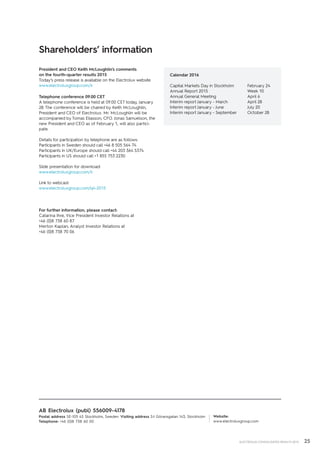 25ELECTROLUX CONSOLIDATED RESULTS 2015
President and CEO Keith McLoughlin’s ­comments
on the fourth-quarter results 2015
Today’s press release is available on the Electrolux website
www.electroluxgroup.com/ir
Telephone conference 09.00 CET
A telephone conference is held at 09.00 CET today, January
28. The conference will be chaired by Keith McLoughlin,
President and CEO of Electrolux. Mr. McLoughlin will be
accompanied by Tomas Eliasson, CFO. Jonas Samuelson, the
new President and CEO as of February 1, will also partici-
pate.
Details for participation by telephone are as follows:
Participants in Sweden should call +46 8 505 564 74
Participants in UK/Europe should call +44 203 364 5374
Participants in US should call +1 855 753 2230
Slide presentation for download:
www.electroluxgroup.com/ir
Link to webcast:
www.electroluxgroup.com/q4-2015
For further information, please contact:
Catarina Ihre, Vice President Investor Relations at
+46 (0)8 738 60 87
Merton Kaplan, Analyst Investor Relations at
+46 (0)8 738 70 06
Website:
www.electroluxgroup.com
AB Electrolux (publ) 556009-4178
Postal address SE-105 45 Stockholm, Sweden Visiting address S:t Göransgatan 143, Stockholm
Telephone: +46 (0)8 738 60 00
Shareholders’ information
Calendar 2016
Capital Markets Day in Stockholm	 February 24
Annual Report 2015			 Week 10
Annual General Meeting		 April 6
Interim report January - March		 April 28
Interim report January - June		 July 20
Interim report January - September	 October 28
 