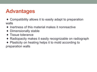 Advantages
◆ Compatibility allows it to easily adapt to preparation
walls
Inertness of this material makes it nonreactive
◆
Dimensionally stable
◆
Tissue tolerance
◆
Radiopacity makes it easily recognizable on radiograph
◆
Plasticity on heating helps it to mold according to
◆
preparation walls
 