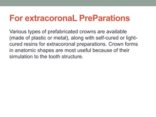 For extracoronaL PreParations
Various types of prefabricated crowns are available
(made of plastic or metal), along with self-cured or light-
cured resins for extracoronal preparations. Crown forms
in anatomic shapes are most useful because of their
simulation to the tooth structure.
 