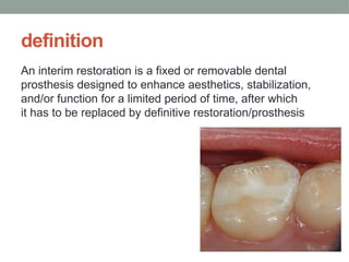 definition
An interim restoration is a fixed or removable dental
prosthesis designed to enhance aesthetics, stabilization,
and/or function for a limited period of time, after which
it has to be replaced by definitive restoration/prosthesis
 