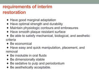 requirements of interim
restoration
◆ Have good marginal adaptation
Have optimal strength and durability
◆
Maintain physiologic contours and embrasures
◆
Have smooth plaque resistant surface
◆
Be able to satisfy mechanical, biological, and aesthetic
◆
criteria
Be economical
◆
Have easy and quick manipulation, placement, and
◆
removal
Be insoluble in oral fluids
◆
Be dimensionally stable
◆
Be sedative to pulp and periodontium
◆
Be aesthetically acceptable.
◆
 