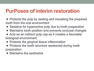 PurPoses of interim restoration
◆ Protects the pulp by sealing and insulating the prepared
tooth from the oral environment
Sedative for hyperactive pulp due to tooth preparation
◆
Maintains tooth position and prevents occlusal changes
◆
Acts as an indirect pulp cap as it creates a favorable
◆
biological environment
Protects the gingival tissue inflammation
◆
Protects the tooth structure weakened during tooth
◆
preparation
Maintains the aesthetics
◆
 