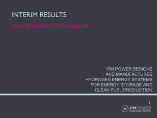 INTERIM RESULTS FOR THE PERIOD TO OCTOBER 2011 ITM POWER DESIGNS AND MANUFACTURES HYDROGEN ENERGY SYSTEMS FOR ENERGY STORAGE AND CLEAN FUEL PRODUCTION 