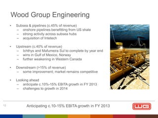 Wood Group Engineering
•

•

Upstream (c.40% of revenue)
– Ichthys and Mafumeira Sul to complete by year end
– wins in Gulf of Mexico, Norway
– further weakening in Western Canada

•

Downstream (>15% of revenue)
– some improvement; market remains competitive

•

12

Subsea & pipelines (c.45% of revenue)
– onshore pipelines benefitting from US shale
– strong activity across subsea hubs
– acquisition of Intetech

Looking ahead
– anticipate c.10%-15% EBITA growth in FY 2013
– challenges to growth in 2014

Anticipating c.10-15% EBITA growth in FY 2013

 