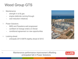 Wood Group GTS
•

Maintenance
- strength in oil & gas
- engine deferrals coming through
- cost reduction initiatives

•

Power Solutions
- NRG and Pasadena well progressed
- confident of change orders on Dorad
- conditional agreement on new opportunities

•

Looking ahead
- anticipate 2013 EBITA slightly ahead of 2012

16

Maintenance performance improvement offsetting
anticipated fall in Power Solutions

 