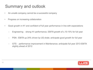 Summary and outlook
•

An unsafe company cannot be a successful company

•

Progress on increasing collaboration

•

Good growth in H1 and confident of full year performance in line with expectations
-

PSN : EBITA up 24% driven by US shale; anticipate good growth for full year

-

17

Engineering : strong H1 performance, EBITA growth of c.10-15% for full year

GTS : performance improvement in Maintenance; anticipate full year 2013 EBITA
slightly ahead of 2012

 