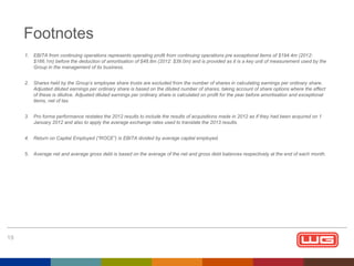Footnotes
1. EBITA from continuing operations represents operating profit from continuing operations pre exceptional items of $194.4m (2012:
$166.1m) before the deduction of amortisation of $48.8m (2012: $39.0m) and is provided as it is a key unit of measurement used by the
Group in the management of its business.
2. Shares held by the Group’s employee share trusts are excluded from the number of shares in calculating earnings per ordinary share.
Adjusted diluted earnings per ordinary share is based on the diluted number of shares, taking account of share options where the effect
of these is dilutive. Adjusted diluted earnings per ordinary share is calculated on profit for the year before amortisation and exceptional
items, net of tax.
3. Pro forma performance restates the 2012 results to include the results of acquisitions made in 2012 as if they had been acquired on 1
January 2012 and also to apply the average exchange rates used to translate the 2013 results.
4. Return on Capital Employed (“ROCE”) is EBITA divided by average capital employed.
5. Average net and average gross debt is based on the average of the net and gross debt balances respectively at the end of each month.

19

 