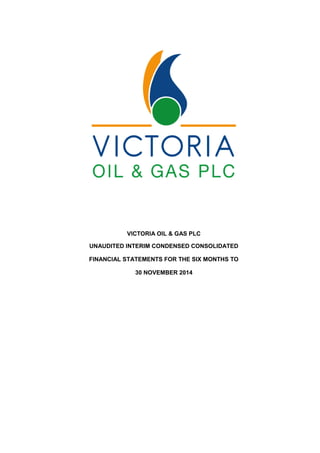 VICTORIA OIL & GAS PLC
UNAUDITED INTERIM CONDENSED CONSOLIDATED
FINANCIAL STATEMENTS FOR THE SIX MONTHS TO
30 NOVEMBER 2014
 