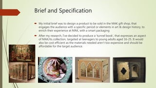 Brief and Specification
 My initial brief was to design a product to be sold in the MAK gift shop, that
engages the audience with a specific period or elements in art & design history, to
enrich their experience at MAK, with a smart packaging
 After my research, I’ve decided to produce a ‘tunnel book’, that expresses an aspect
of MAK/its collection, targeted at teenagers to young adults aged 16-25. It would
also be cost efficient as the materials needed aren’t too expensive and should be
affordable for the target audience.
 