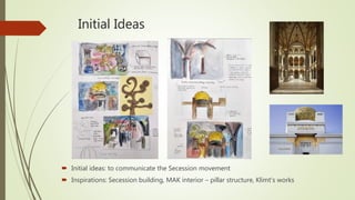 Initial Ideas
 Initial ideas: to communicate the Secession movement
 Inspirations: Secession building, MAK interior – pillar structure, Klimt’s works
 