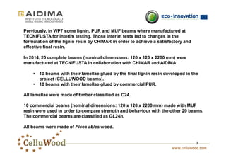 3 
Previously, in WP7 some lignin, PUR and MUF beams where manufactured at 
TECNIFUSTA for interim testing. Those interim tests led to changes in the 
formulation of the lignin resin by CHIMAR in order to achieve a satisfactory and 
effective final resin. 
In 2014, 20 complete beams (nominal dimensions: 120 x 120 x 2200 mm) were 
manufactured at TECNIFUSTA in collaboration with CHIMAR and AIDIMA: 
• 10 beams with their lamellae glued by the final lignin resin developed in the 
project (CELLUWOOD beams). 
• 10 beams with their lamellae glued by commercial PUR. 
All lamellae were made of timber classified as C24. 
10 commercial beams (nominal dimensions: 120 x 120 x 2200 mm) made with MUF 
resin were used in order to compare strength and behaviour with the other 20 beams. 
The commercial beams are classified as GL24h. 
All beams were made of Picea abies wood. 
 