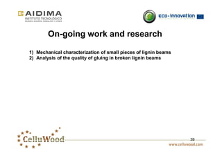 39 
On-going work and research 
1) Mechanical characterization of small pieces of lignin beams 
2) Analysis of the quality of gluing in broken lignin beams 
 