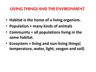 LIVING THINGS AND THE ENVIRONMENT
• Habitat is the home of a living organism.
• Population = many kinds of animals
• Community = all populations living in the
same habitat.
• Ecosystem = living and non-living things(
temperature, water, light, oxygen and soil)
 