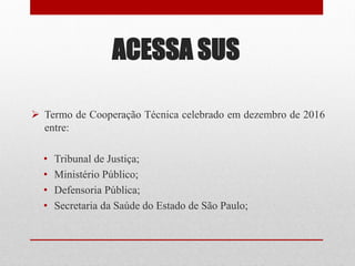 ACESSA SUS
 Termo de Cooperação Técnica celebrado em dezembro de 2016
entre:
• Tribunal de Justiça;
• Ministério Público;
• Defensoria Pública;
• Secretaria da Saúde do Estado de São Paulo;
 
