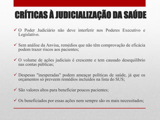 CRÍTICAS À JUDICIALIZAÇÃO DA SAÚDE
 O Poder Judiciário não deve interferir nos Poderes Executivo e
Legislativo.
 Sem análise da Anvisa, remédios que não têm comprovação de eficácia
podem trazer riscos aos pacientes;
 O volume de ações judiciais é crescente e tem causado desequilíbrio
nas contas públicas;
 Despesas "inesperadas" podem ameaçar políticas de saúde, já que os
orçamentos só preveem remédios incluídos na lista do SUS;
 São valores altos para beneficiar poucos pacientes;
 Os beneficiados por essas ações nem sempre são os mais necessitados;
 