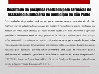 Resultado de pesquisa realizada pela Farmácia de
Assistência Judiciária do município de São Paulo
“As conclusões da pesquisa confirmaram que as maiores despesas oriundas das decisões
judiciais estavam relacionadas ao custeio dos pedidos formulados pelo grupo constituído por
pessoas de renda mais elevada) as quais tinham acesso aos mais modernos e eficientes
remédios e tratamentos médicos, (cuja prescrição foi feita por médicos particulares e cujas
ações haviam sido propostas por advogados contratados) ao passo que a população mais pobre
(cujas prescrições médicas foram emitidas em hospitais públicos comuns e tinham suas causas
ajuizadas pela defensoria pública) ainda encontrava uma série de obstáculos para o
ajuizamento de demandas, geralmente associadas a doenças de menor complexidade”.
(GENTILLI, Raquel de Matos Lopes (Org.). Direito da Saúde em Perspectiva: Judicialização,
Gestão e Acesso. Vitória: Emescam, 2011. 91 p.)
 